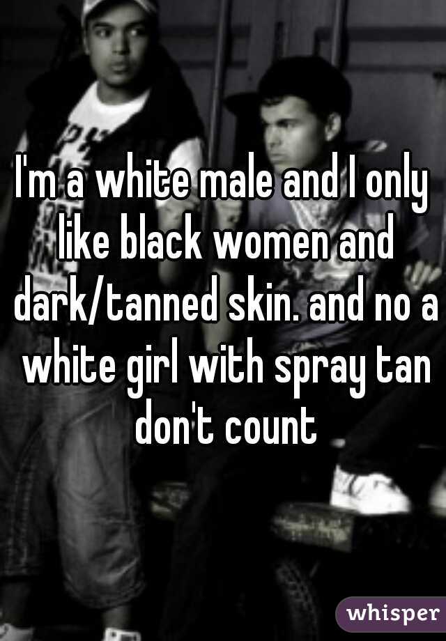 I'm a white male and I only like black women and dark/tanned skin. and no a white girl with spray tan don't count