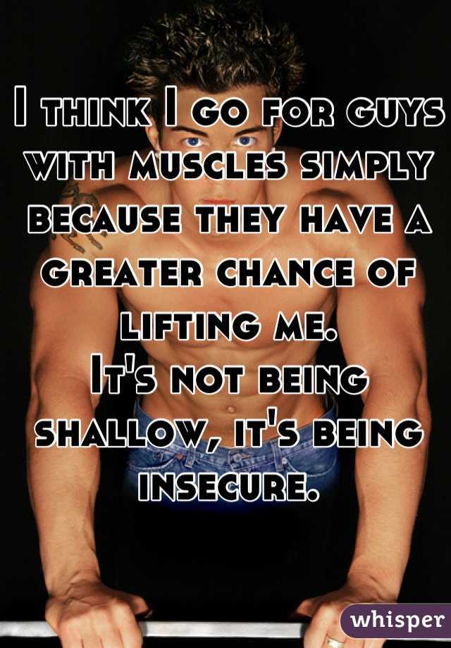 I think I go for guys with muscles simply because they have a greater chance of lifting me.
It's not being shallow, it's being insecure.