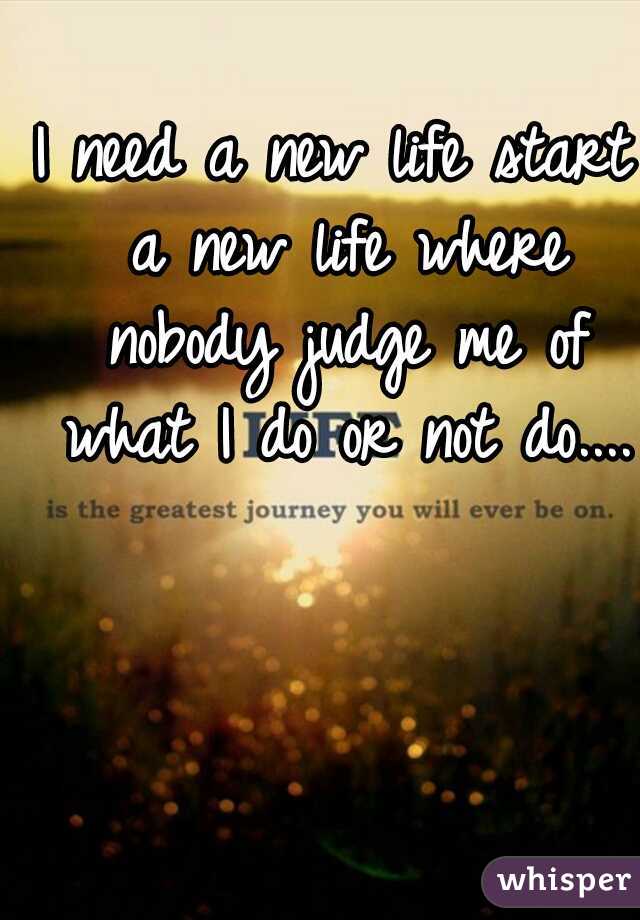 I need a new life start a new life where nobody judge me of what I do or not do....