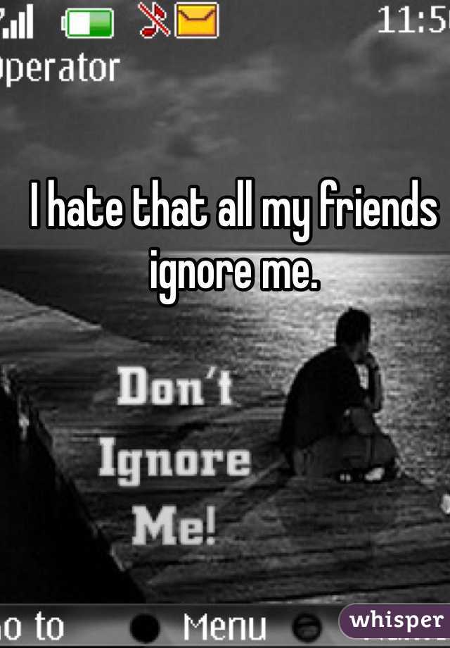 I hate that all my friends ignore me.