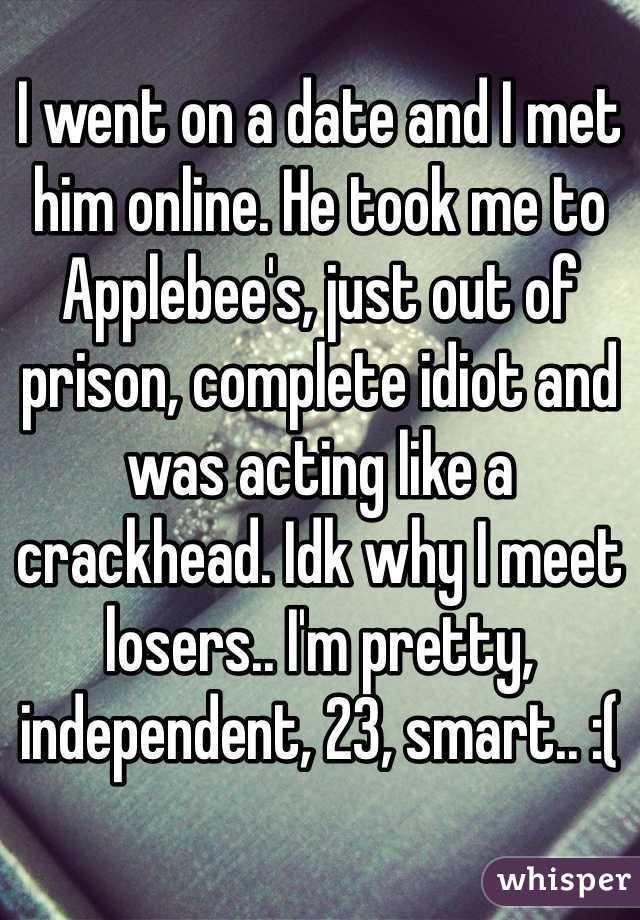 I went on a date and I met him online. He took me to Applebee's, just out of prison, complete idiot and was acting like a crackhead. Idk why I meet losers.. I'm pretty, independent, 23, smart.. :(