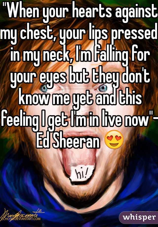 "When your hearts against my chest, your lips pressed in my neck, I'm falling for your eyes but they don't know me yet and this feeling I get I'm in live now"-Ed Sheeran 😍