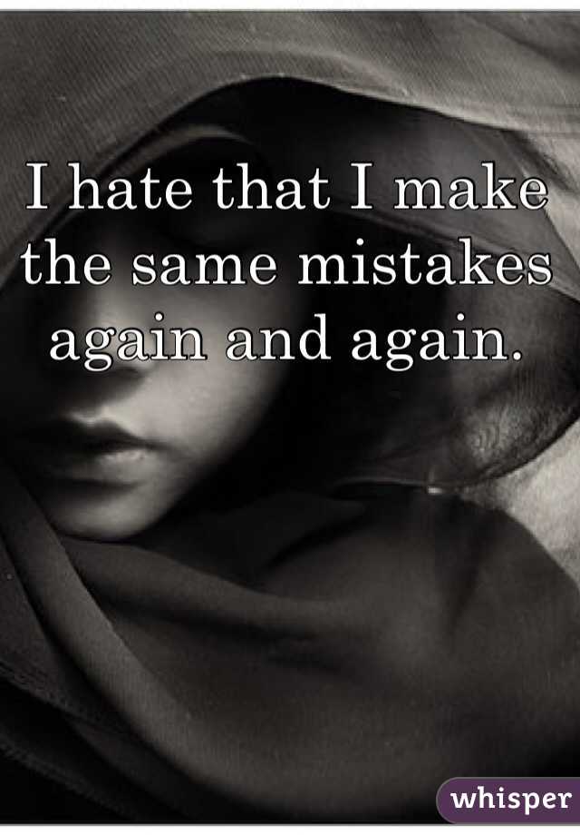 I hate that I make the same mistakes again and again.