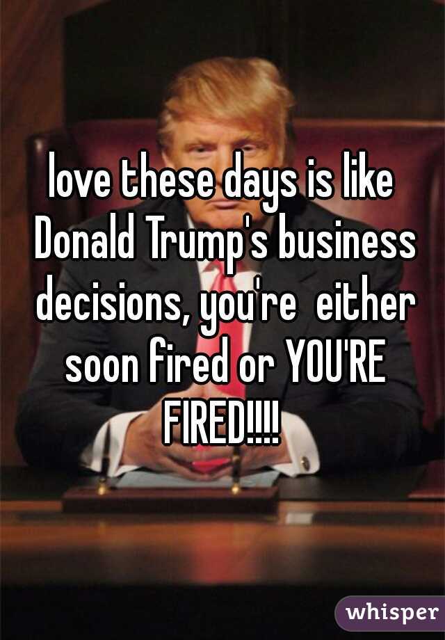 love these days is like Donald Trump's business decisions, you're  either soon fired or YOU'RE FIRED!!!! 