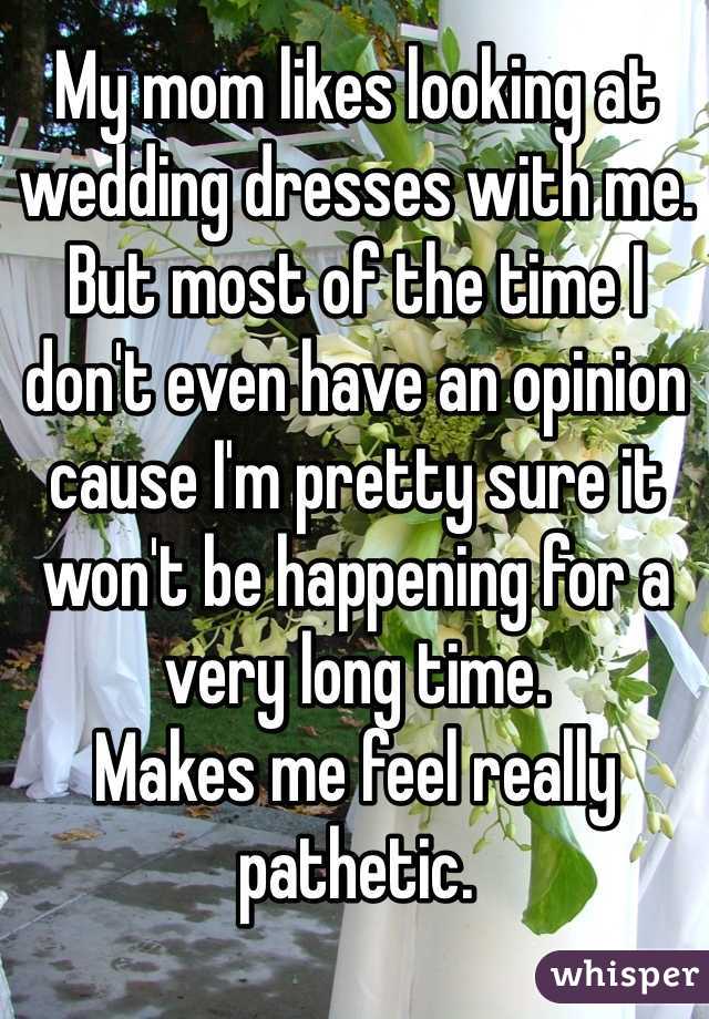 My mom likes looking at wedding dresses with me. But most of the time I don't even have an opinion cause I'm pretty sure it won't be happening for a very long time. 
Makes me feel really pathetic. 