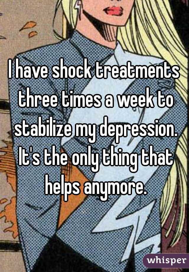 I have shock treatments three times a week to stabilize my depression. It's the only thing that helps anymore.
