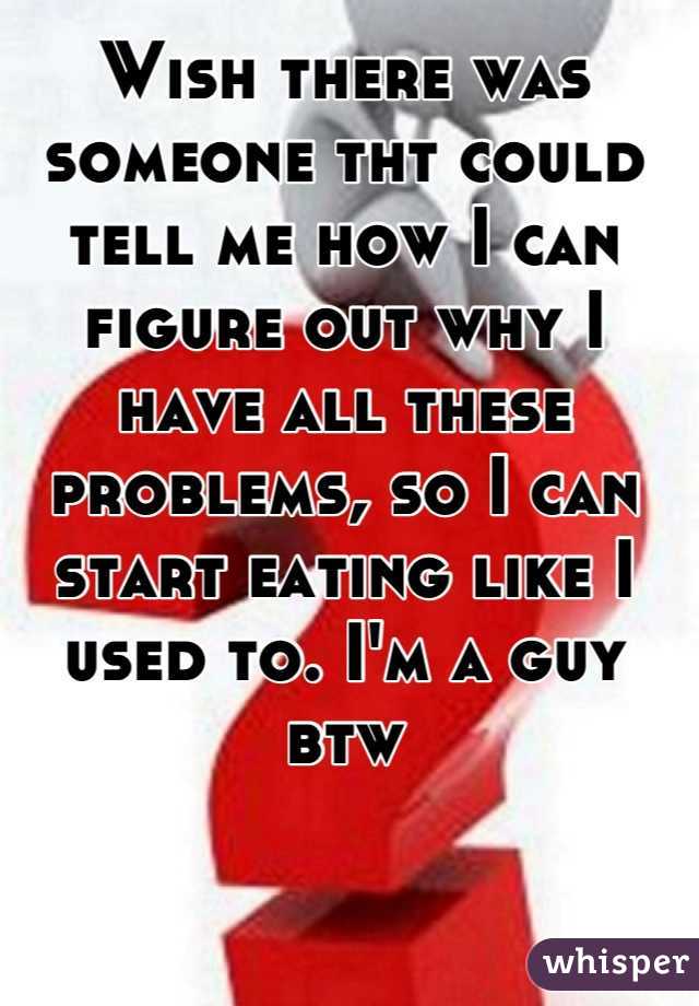 Wish there was someone tht could tell me how I can figure out why I have all these problems, so I can start eating like I used to. I'm a guy btw