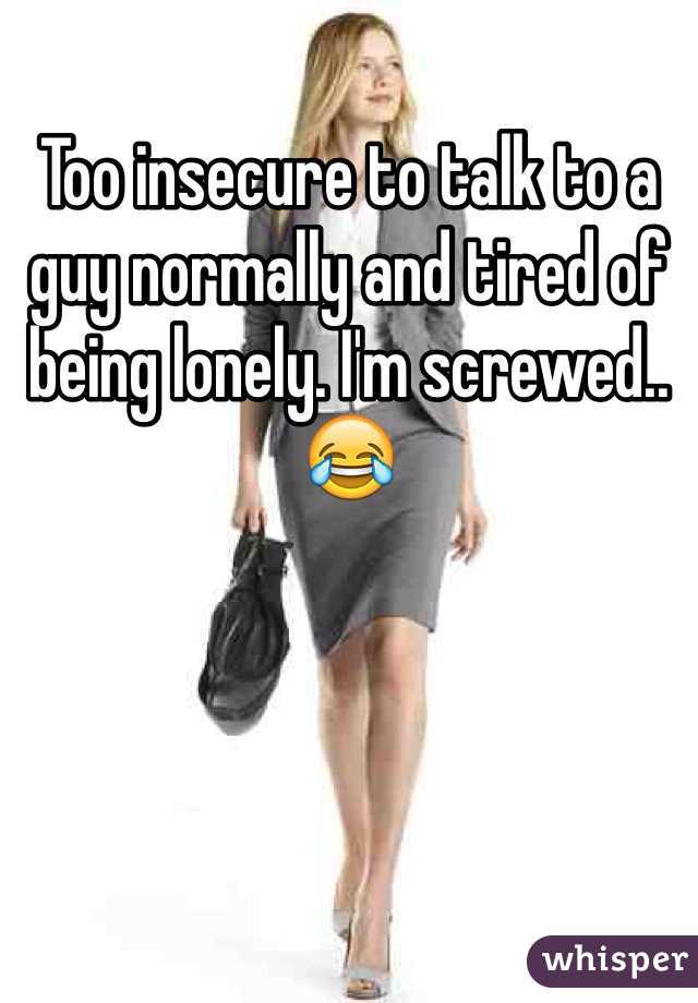 Too insecure to talk to a guy normally and tired of being lonely. I'm screwed.. 😂