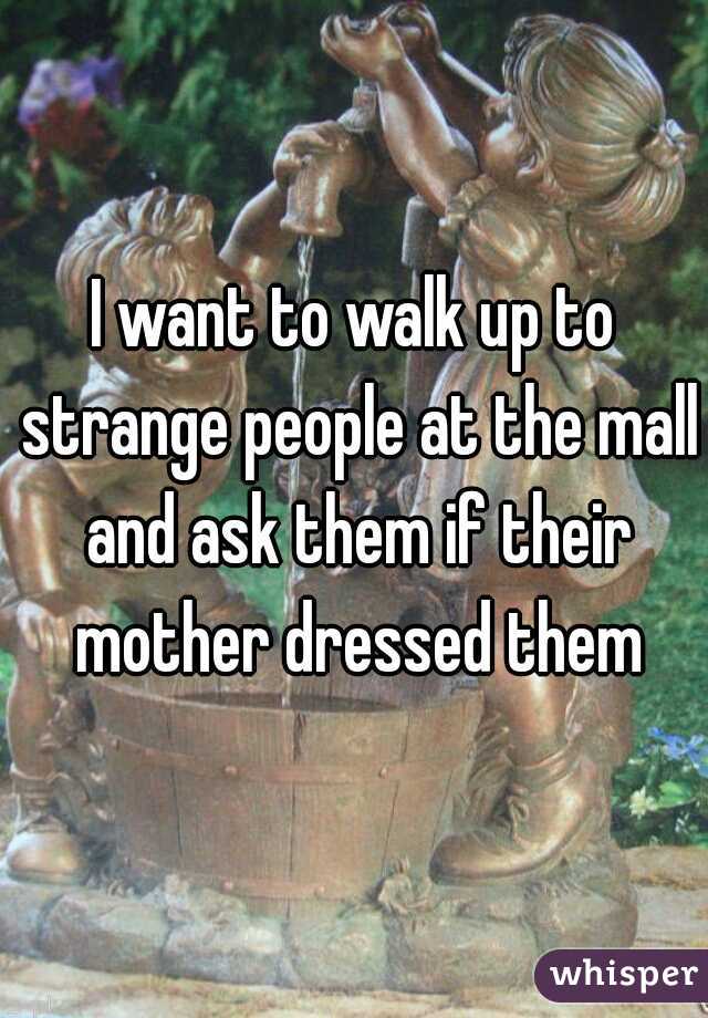 I want to walk up to strange people at the mall and ask them if their mother dressed them