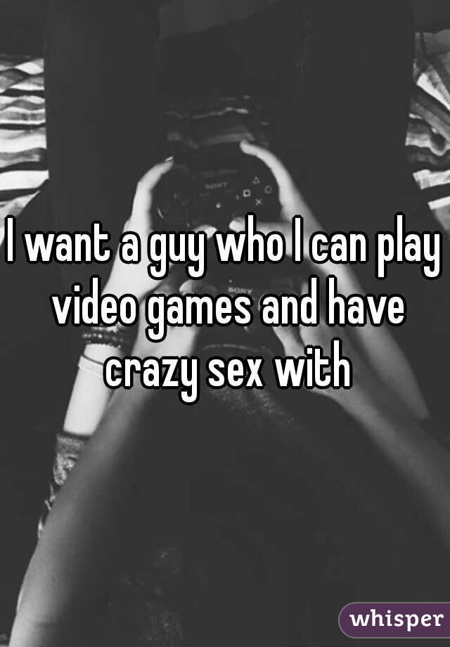 I want a guy who I can play video games and have crazy sex with