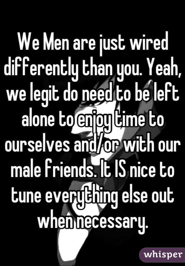 We Men are just wired differently than you. Yeah, we legit do need to be left alone to enjoy time to ourselves and/or with our male friends. It IS nice to tune everything else out when necessary.