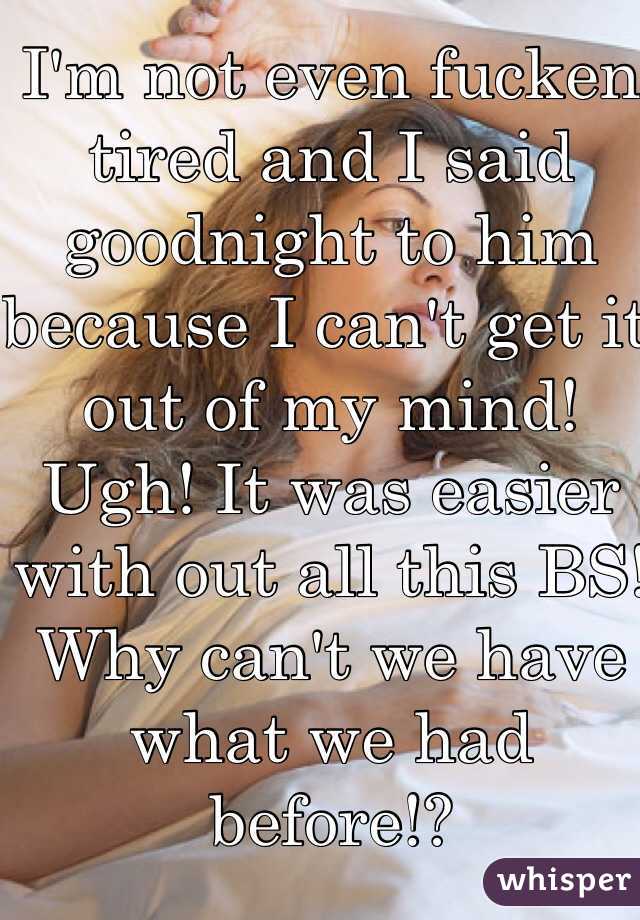 I'm not even fucken tired and I said goodnight to him because I can't get it out of my mind! Ugh! It was easier with out all this BS! Why can't we have what we had before!?