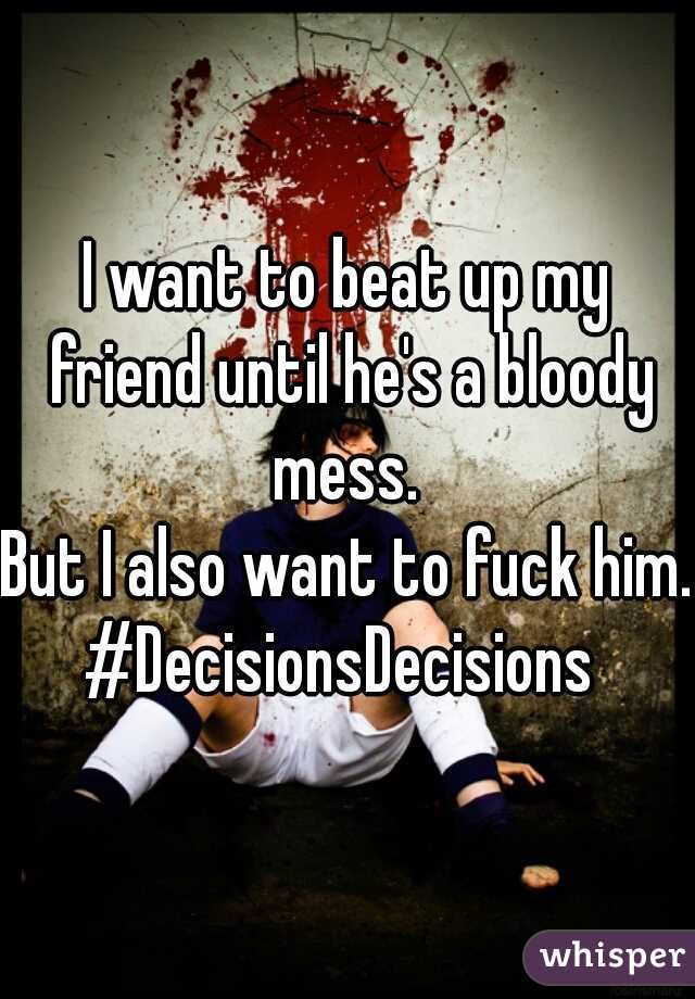 I want to beat up my friend until he's a bloody mess. 

But I also want to fuck him.
#DecisionsDecisions 