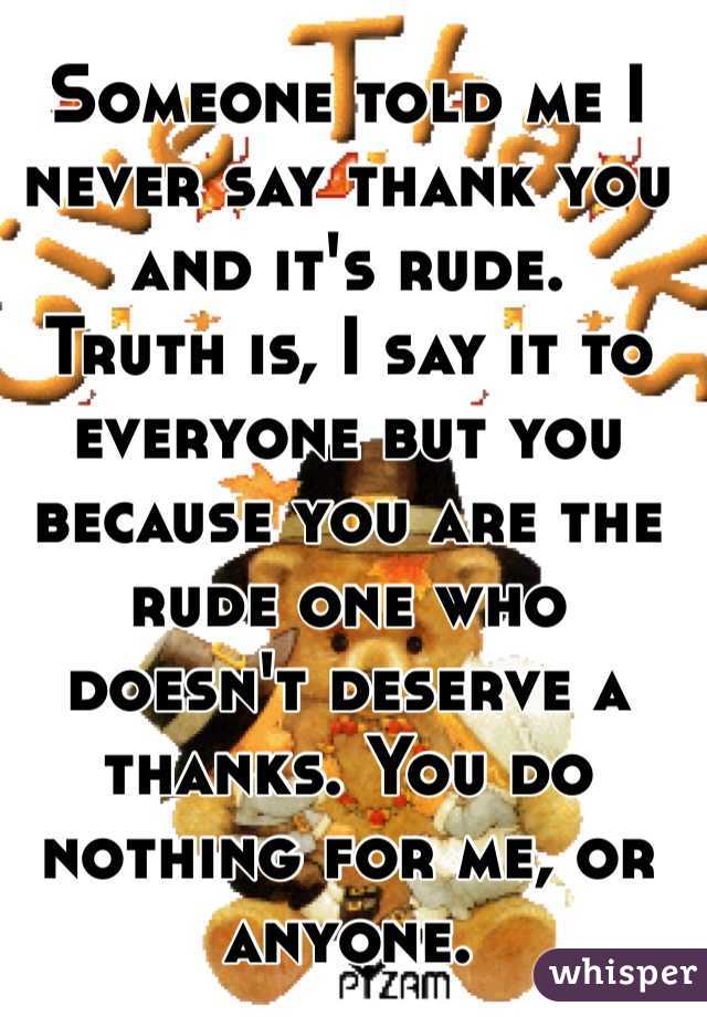 Someone told me I never say thank you and it's rude. 
Truth is, I say it to everyone but you because you are the rude one who doesn't deserve a thanks. You do nothing for me, or anyone. 