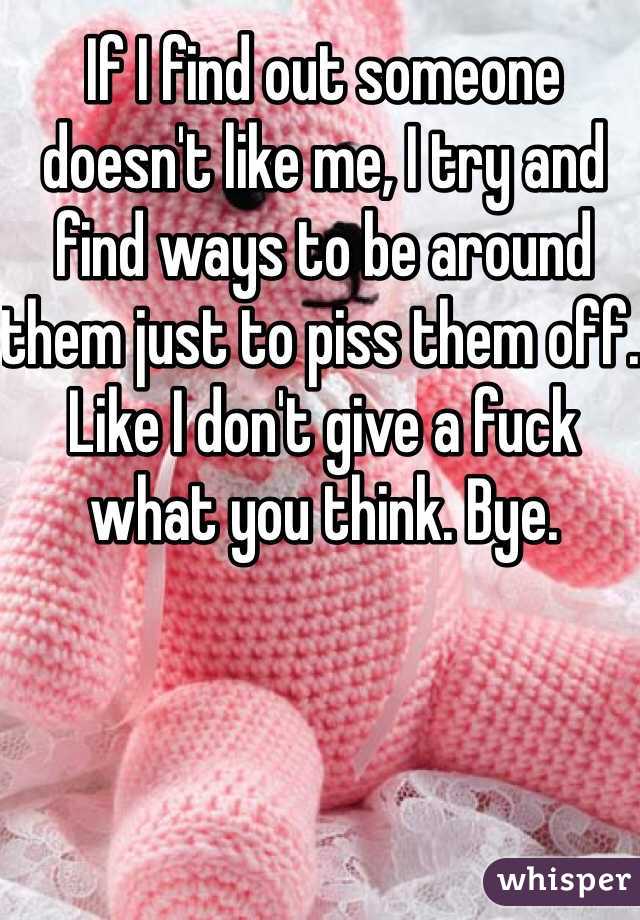 If I find out someone doesn't like me, I try and find ways to be around them just to piss them off. Like I don't give a fuck what you think. Bye. 