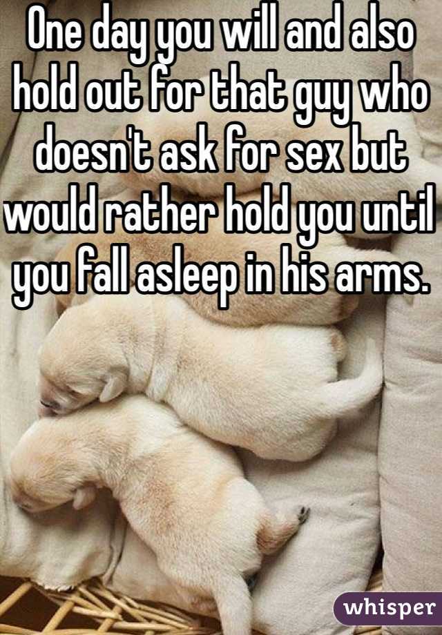 One day you will and also hold out for that guy who doesn't ask for sex but would rather hold you until you fall asleep in his arms.