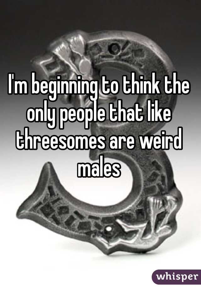 I'm beginning to think the only people that like threesomes are weird males 