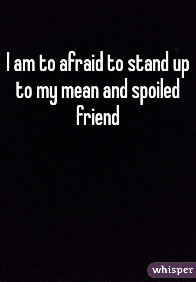 I am to afraid to stand up to my mean and spoiled friend