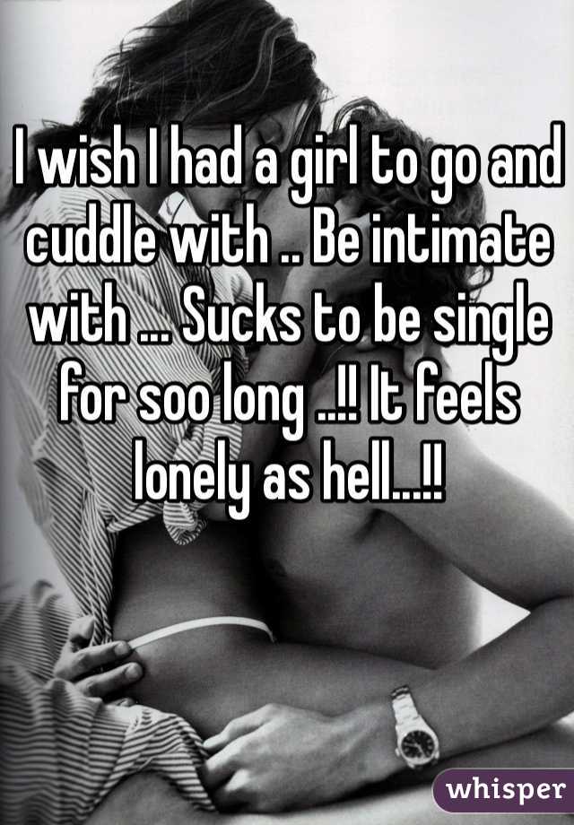I wish I had a girl to go and cuddle with .. Be intimate with ... Sucks to be single for soo long ..!! It feels lonely as hell...!!