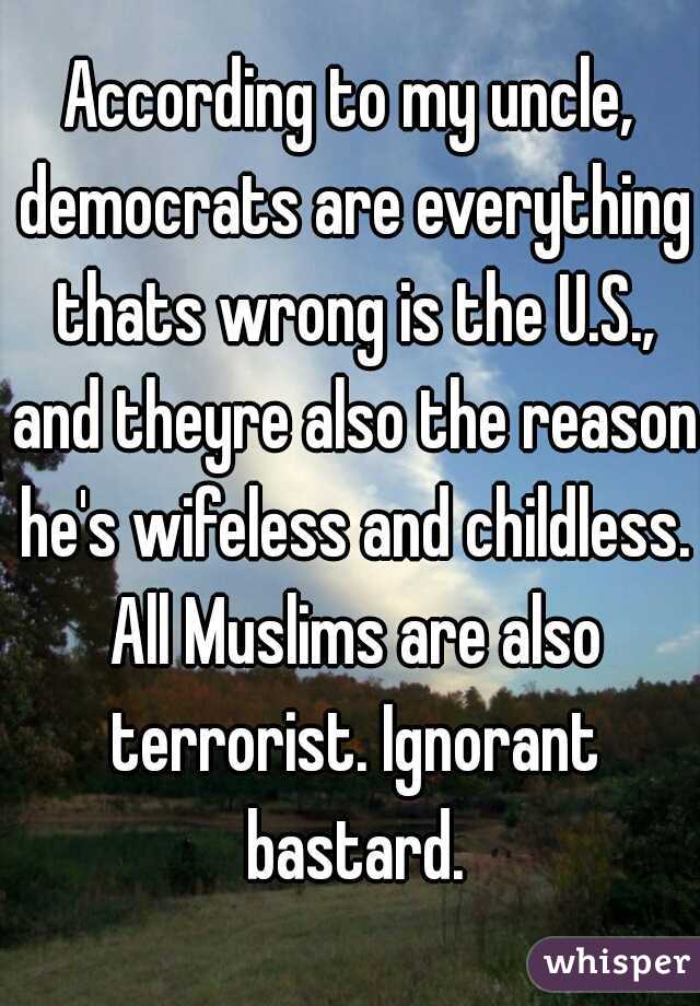 According to my uncle, democrats are everything thats wrong is the U.S., and theyre also the reason he's wifeless and childless. All Muslims are also terrorist. Ignorant bastard.