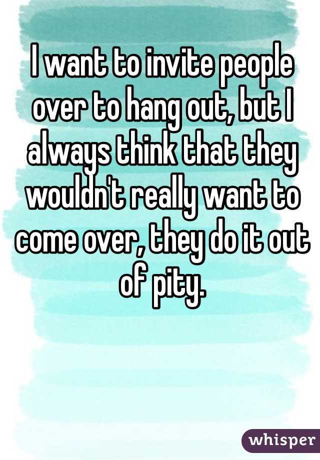 I want to invite people over to hang out, but I always think that they wouldn't really want to come over, they do it out of pity. 