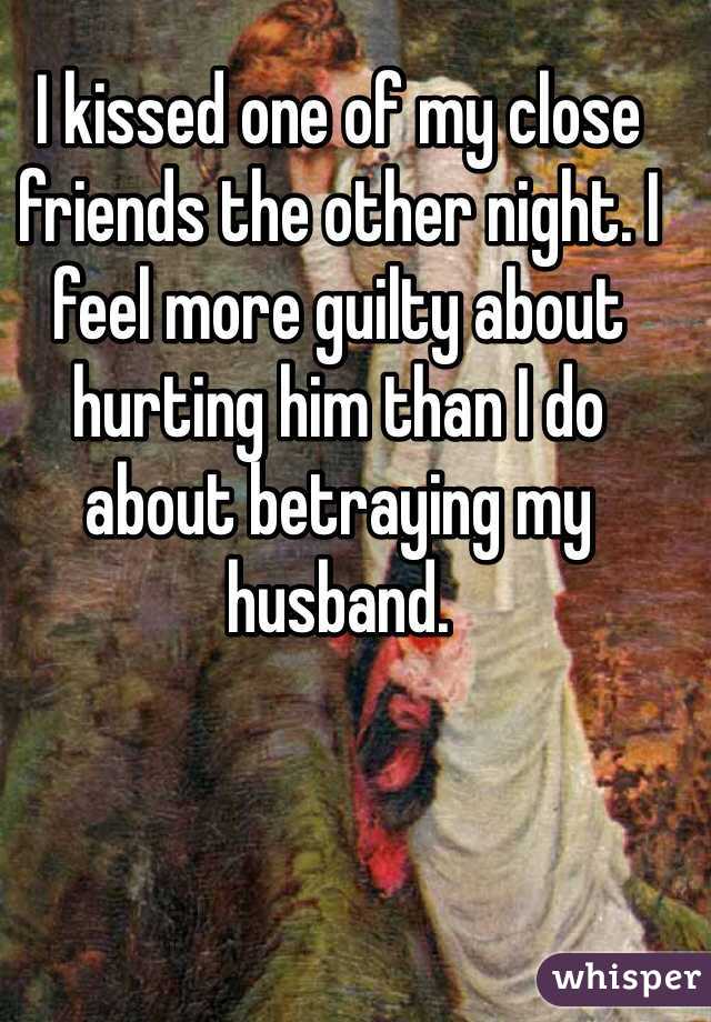 I kissed one of my close friends the other night. I feel more guilty about hurting him than I do about betraying my husband. 