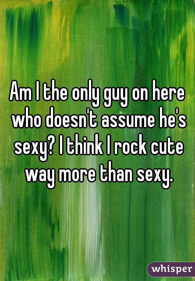 Am I the only guy on here who doesn't assume he's sexy? I think I rock cute way more than sexy.