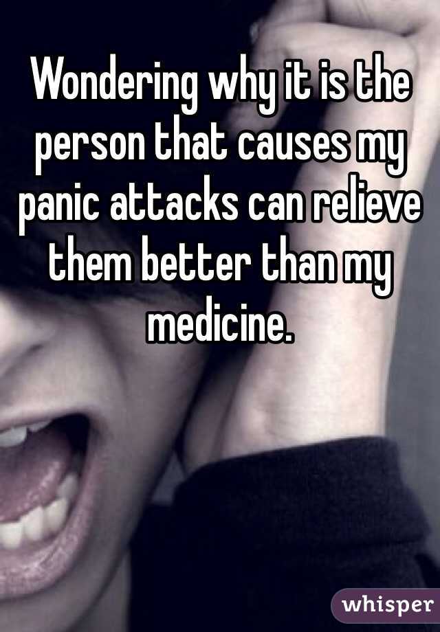 Wondering why it is the person that causes my panic attacks can relieve them better than my medicine. 