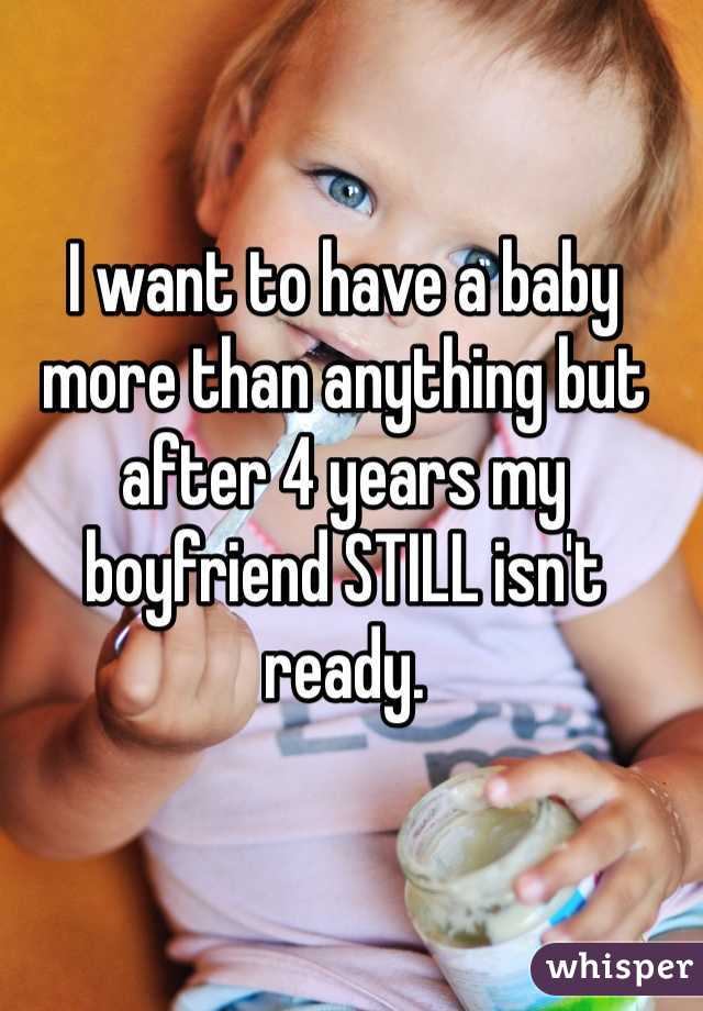 I want to have a baby more than anything but after 4 years my boyfriend STILL isn't ready. 