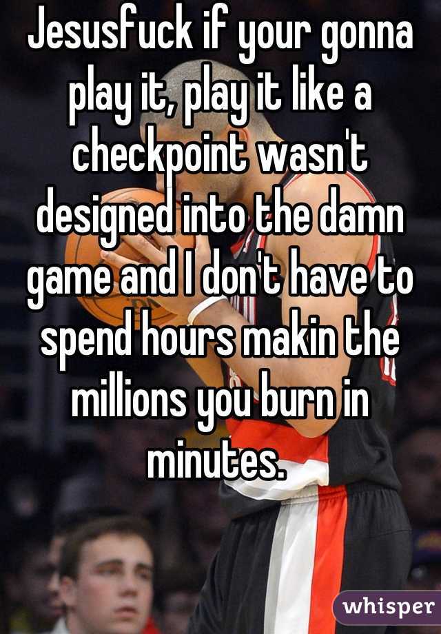 Jesusfuck if your gonna play it, play it like a checkpoint wasn't designed into the damn game and I don't have to spend hours makin the millions you burn in minutes. 