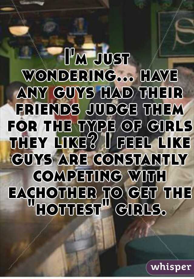 I'm just wondering... have any guys had their friends judge them for the type of girls they like? I feel like guys are constantly competing with eachother to get the "hottest" girls. 