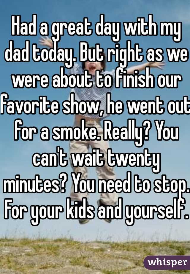 Had a great day with my dad today. But right as we were about to finish our favorite show, he went out for a smoke. Really? You can't wait twenty minutes? You need to stop. For your kids and yourself. 