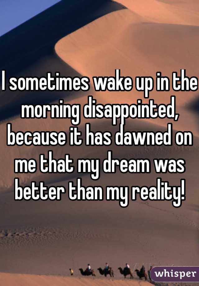 I sometimes wake up in the morning disappointed, because it has dawned on me that my dream was better than my reality!