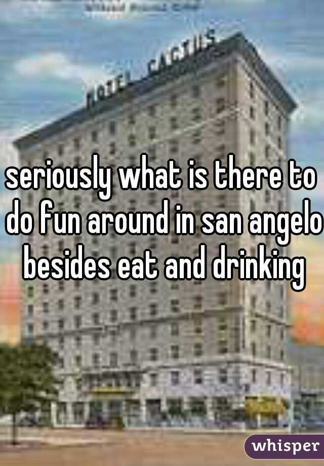 seriously what is there to do fun around in san angelo besides eat and drinking