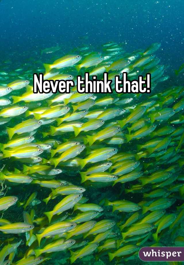 Never think that! 