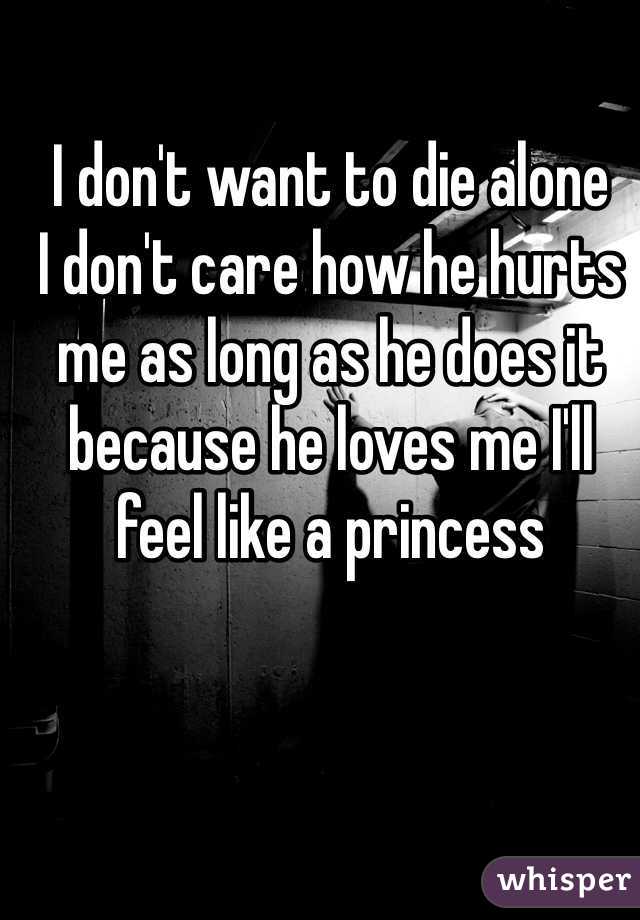 I don't want to die alone 
I don't care how he hurts me as long as he does it because he loves me I'll feel like a princess