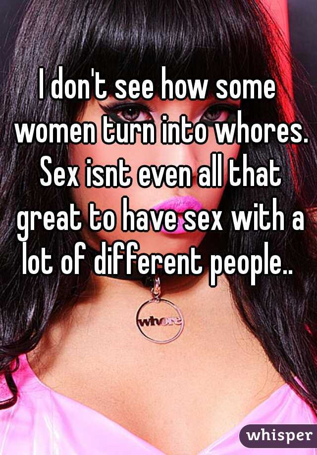 I don't see how some women turn into whores. Sex isnt even all that great to have sex with a lot of different people.. 