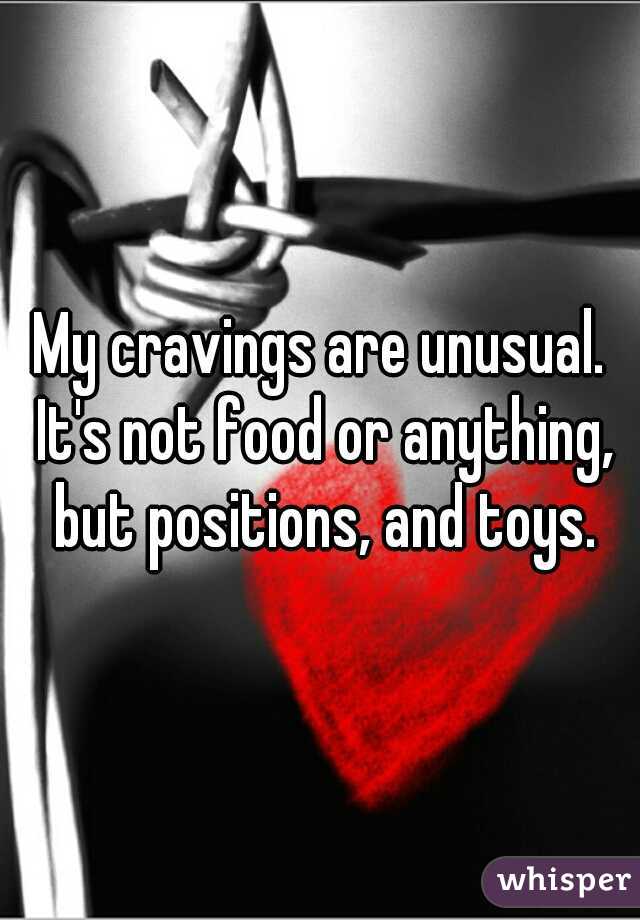 My cravings are unusual. It's not food or anything, but positions, and toys.