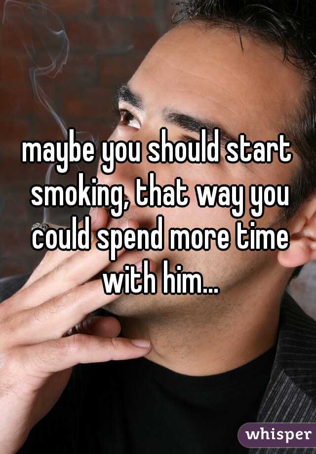 maybe you should start smoking, that way you could spend more time with him...