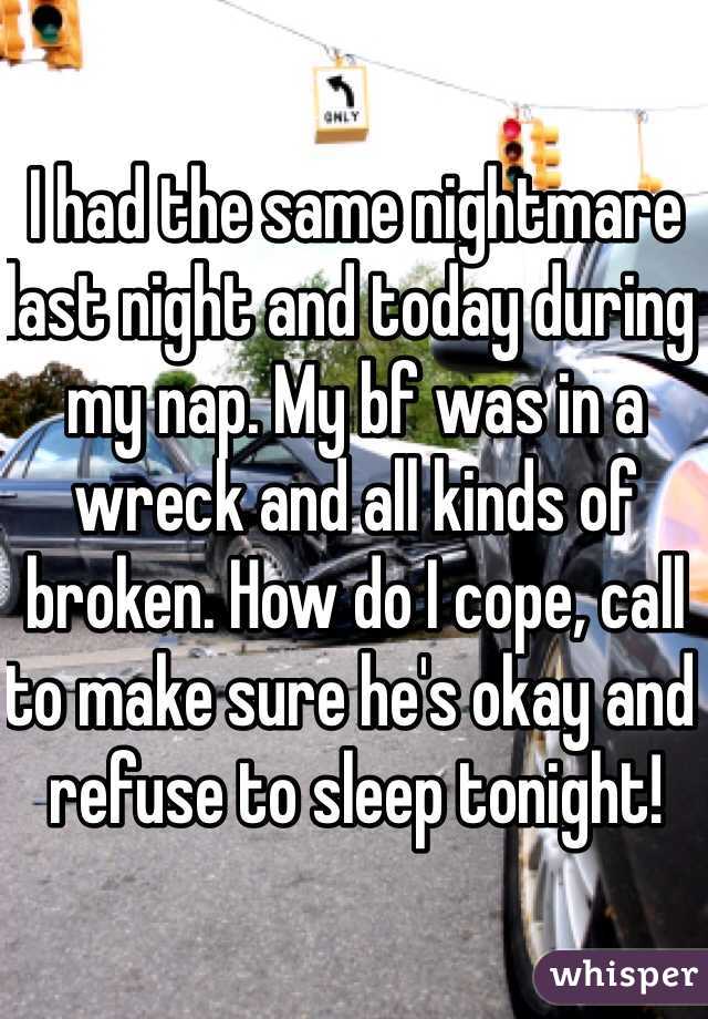 I had the same nightmare last night and today during my nap. My bf was in a wreck and all kinds of broken. How do I cope, call to make sure he's okay and refuse to sleep tonight!