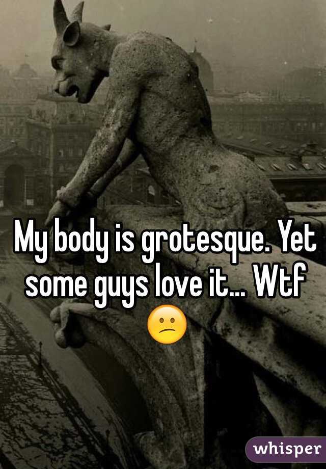 My body is grotesque. Yet some guys love it... Wtf 😕
