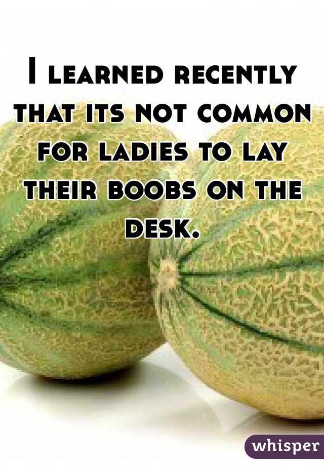 I learned recently that its not common for ladies to lay their boobs on the desk. 