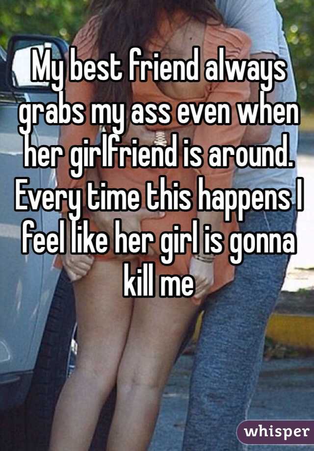 My best friend always grabs my ass even when her girlfriend is around. Every time this happens I feel like her girl is gonna kill me 