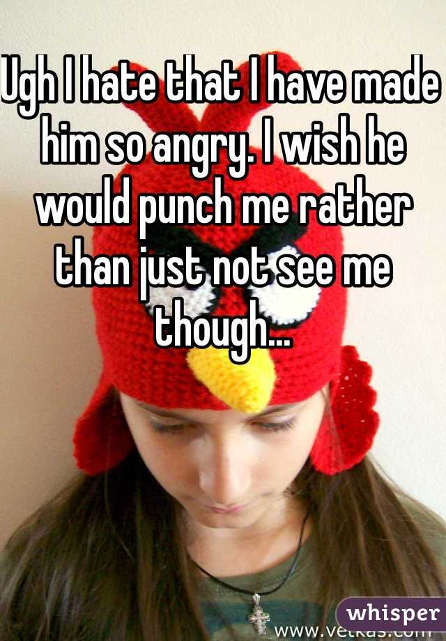 Ugh I hate that I have made him so angry. I wish he would punch me rather than just not see me though...