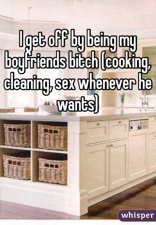 I get off by being my boyfriends bitch (cooking, cleaning, sex whenever he wants) 