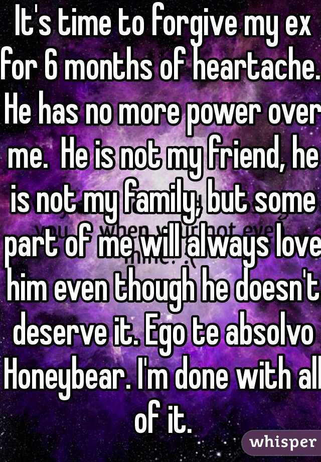 It's time to forgive my ex for 6 months of heartache. He has no more power over me.  He is not my friend, he is not my family, but some part of me will always love him even though he doesn't deserve it. Ego te absolvo Honeybear. I'm done with all of it. 