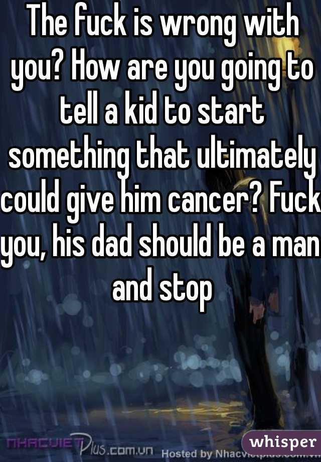 The fuck is wrong with you? How are you going to tell a kid to start something that ultimately could give him cancer? Fuck you, his dad should be a man and stop 
