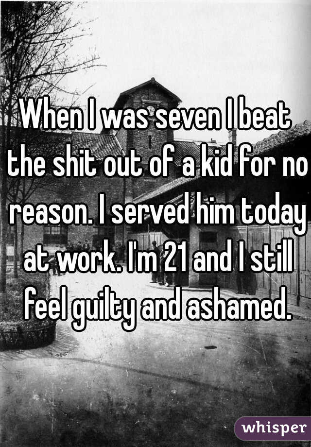 When I was seven I beat the shit out of a kid for no reason. I served him today at work. I'm 21 and I still feel guilty and ashamed.