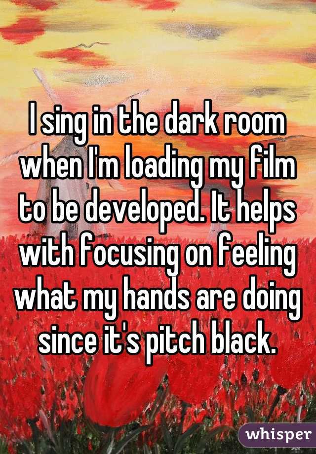 I sing in the dark room when I'm loading my film to be developed. It helps with focusing on feeling what my hands are doing since it's pitch black.