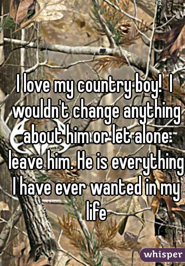 I love my country boy!  I wouldn't change anything about him or let alone leave him. He is everything I have ever wanted in my life